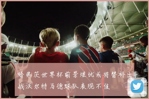 哈弗茨世界杯前景堪忧或将替补出战沃尔特马德球队表现不佳
