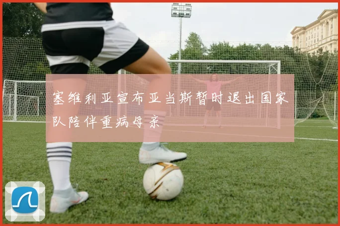 塞维利亚宣布亚当斯暂时退出国家队陪伴重病母亲