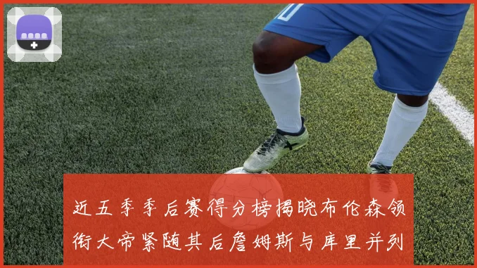 近五季季后赛得分榜揭晓布伦森领衔大帝紧随其后詹姆斯与库里并列第四