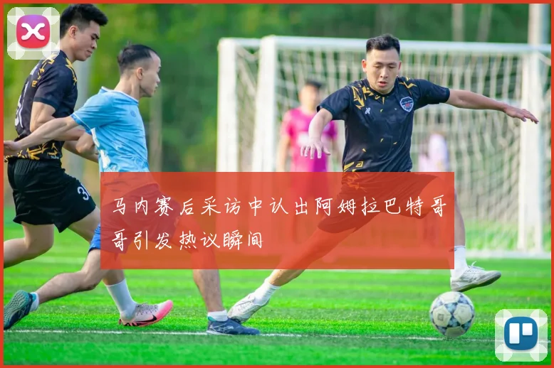 马内赛后采访中认出阿姆拉巴特哥哥引发热议瞬间
