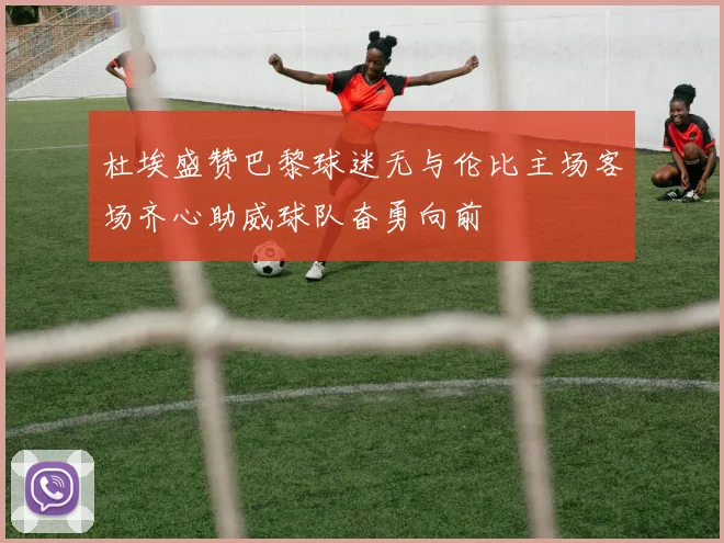 杜埃盛赞巴黎球迷无与伦比主场客场齐心助威球队奋勇向前