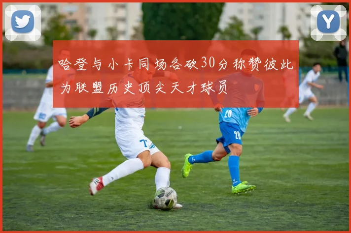 哈登与小卡同场各砍30分称赞彼此为联盟历史顶尖天才球员
