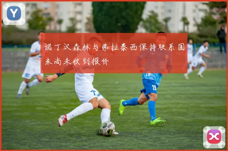 诺丁汉森林与弗拉泰西保持联系国米尚未收到报价