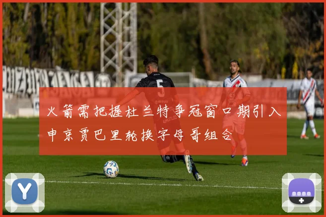 火箭需把握杜兰特争冠窗口期引入申京贾巴里轮换字母哥组合