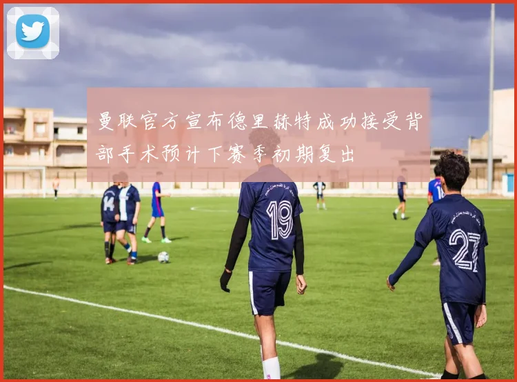 曼联官方宣布德里赫特成功接受背部手术预计下赛季初期复出