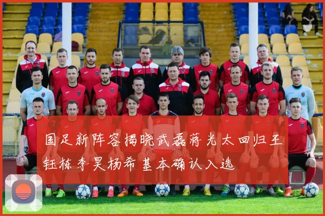 国足新阵容揭晓武磊蒋光太回归王钰栋李昊杨希基本确认入选