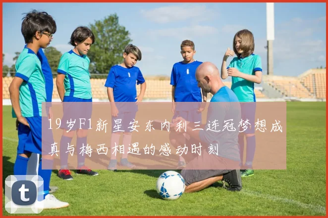 19岁F1新星安东内利三连冠梦想成真与梅西相遇的感动时刻