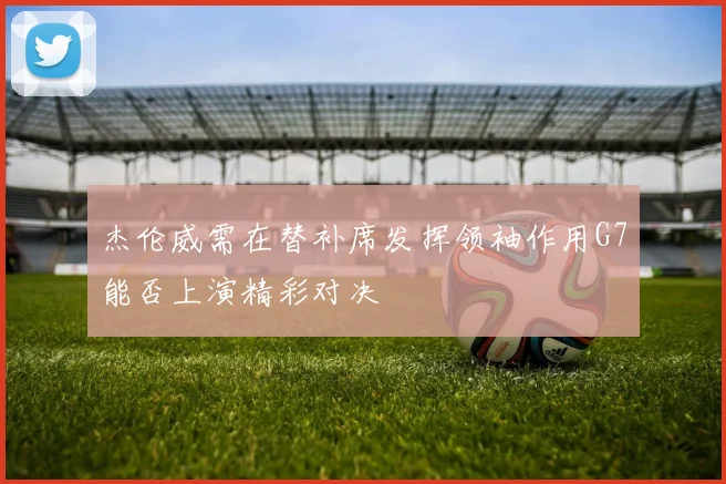 杰伦威需在替补席发挥领袖作用G7能否上演精彩对决