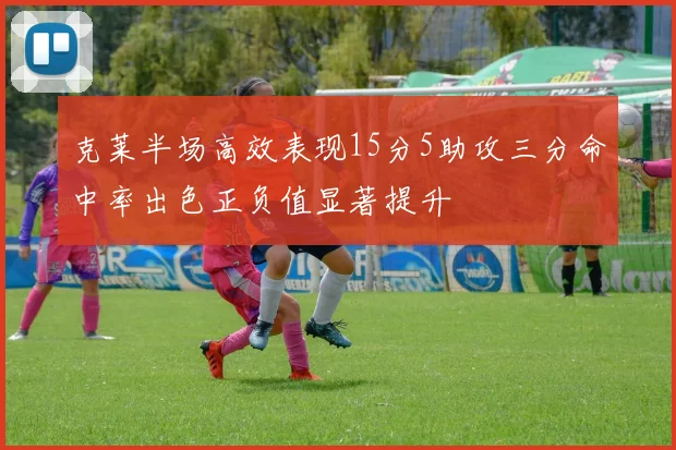 克莱半场高效表现15分5助攻三分命中率出色正负值显著提升