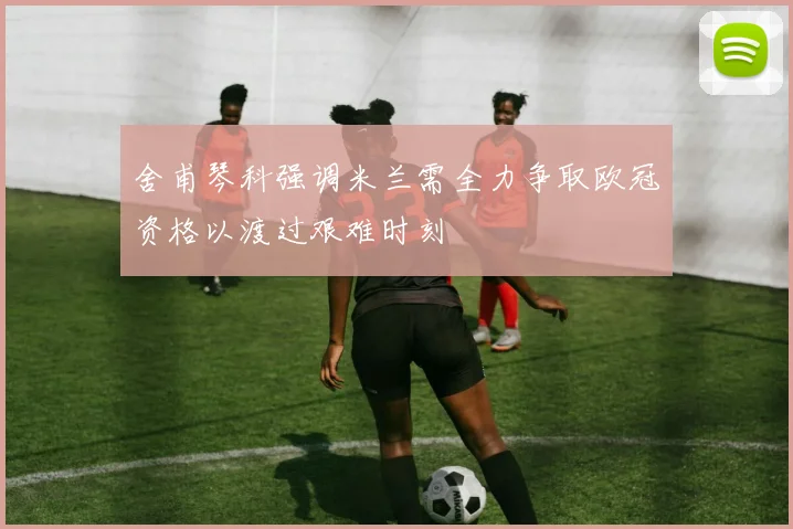 舍甫琴科强调米兰需全力争取欧冠资格以渡过艰难时刻
