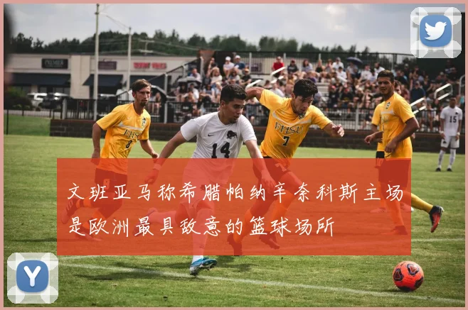 文班亚马称希腊帕纳辛奈科斯主场是欧洲最具敌意的篮球场所