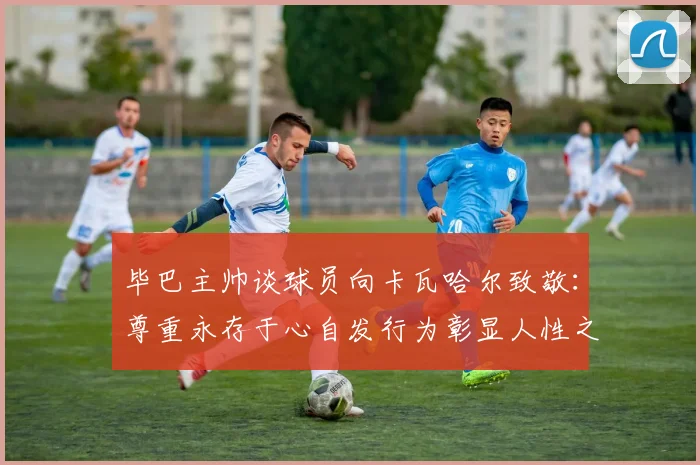 毕巴主帅谈球员向卡瓦哈尔致敬：尊重永存于心自发行为彰显人性之美