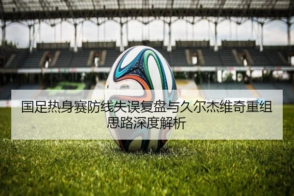 国足热身赛防线失误复盘与久尔杰维奇重组思路深度解析